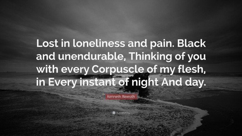 Kenneth Rexroth Quote: “Lost in loneliness and pain. Black and unendurable, Thinking of you with every Corpuscle of my flesh, in Every instant of night And day.”