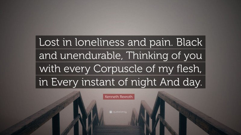 Kenneth Rexroth Quote: “Lost in loneliness and pain. Black and unendurable, Thinking of you with every Corpuscle of my flesh, in Every instant of night And day.”