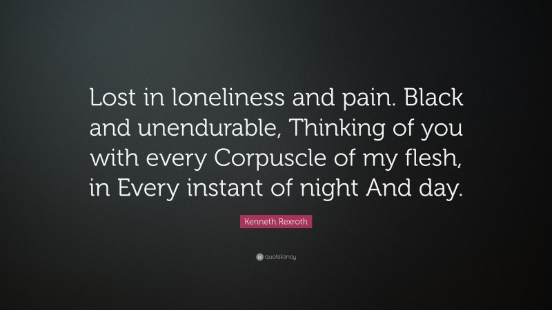 Kenneth Rexroth Quote: “Lost in loneliness and pain. Black and unendurable, Thinking of you with every Corpuscle of my flesh, in Every instant of night And day.”