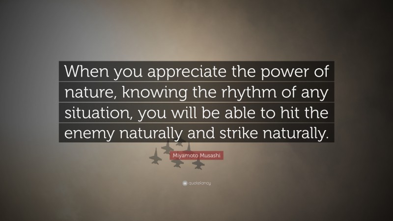 Miyamoto Musashi Quote: “When you appreciate the power of nature, knowing the rhythm of any situation, you will be able to hit the enemy naturally and strike naturally.”