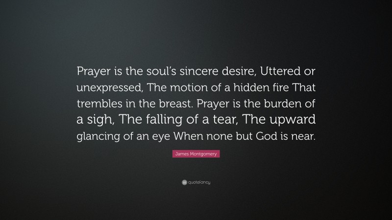 James Montgomery Quote: “Prayer is the soul’s sincere desire, Uttered or unexpressed, The motion of a hidden fire That trembles in the breast. Prayer is the burden of a sigh, The falling of a tear, The upward glancing of an eye When none but God is near.”