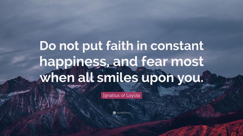 Ignatius of Loyola Quote: “Do not put faith in constant happiness, and fear most when all smiles upon you.”