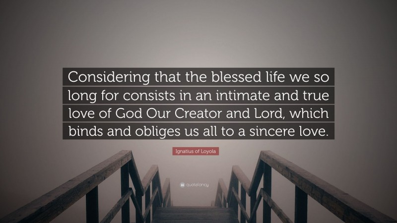 Ignatius of Loyola Quote: “Considering that the blessed life we so long for consists in an intimate and true love of God Our Creator and Lord, which binds and obliges us all to a sincere love.”