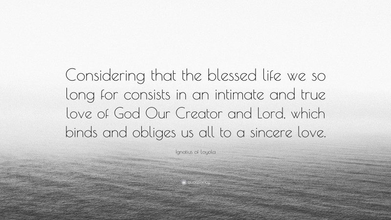 Ignatius of Loyola Quote: “Considering that the blessed life we so long for consists in an intimate and true love of God Our Creator and Lord, which binds and obliges us all to a sincere love.”