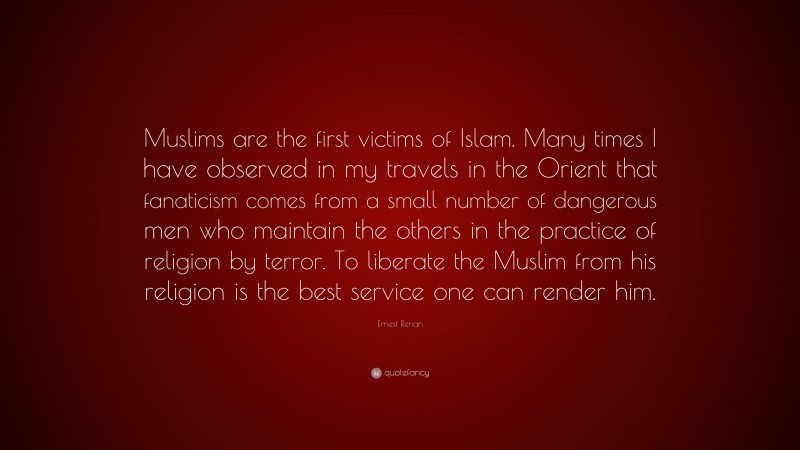 Ernest Renan Quote: “Muslims are the first victims of Islam. Many times I have observed in my travels in the Orient that fanaticism comes from a small number of dangerous men who maintain the others in the practice of religion by terror. To liberate the Muslim from his religion is the best service one can render him.”