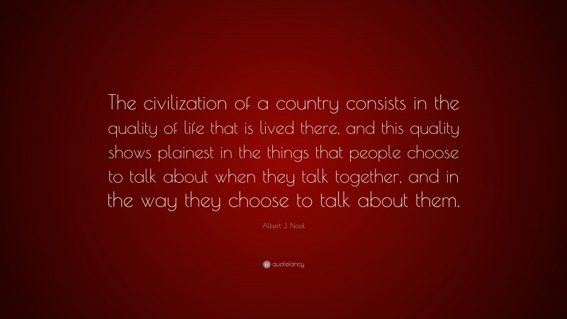 Albert J. Nock Quote: “The civilization of a country consists in the quality of life that is lived there, and this quality shows plainest in the things that people choose to talk about when they talk together, and in the way they choose to talk about them.”