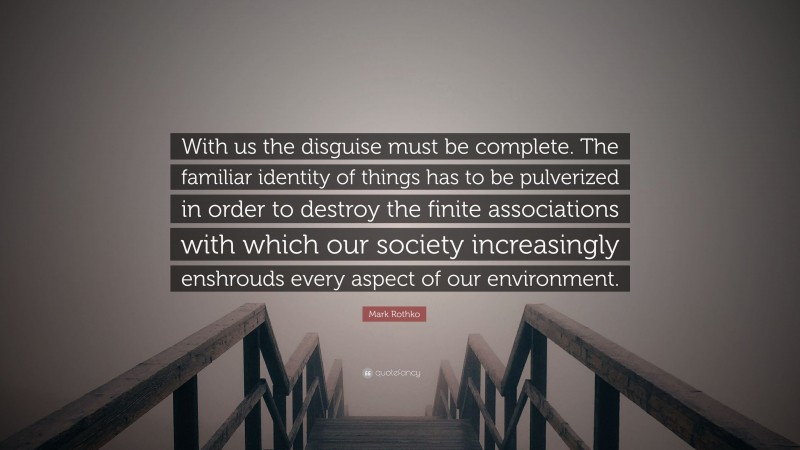 Mark Rothko Quote: “With us the disguise must be complete. The familiar identity of things has to be pulverized in order to destroy the finite associations with which our society increasingly enshrouds every aspect of our environment.”