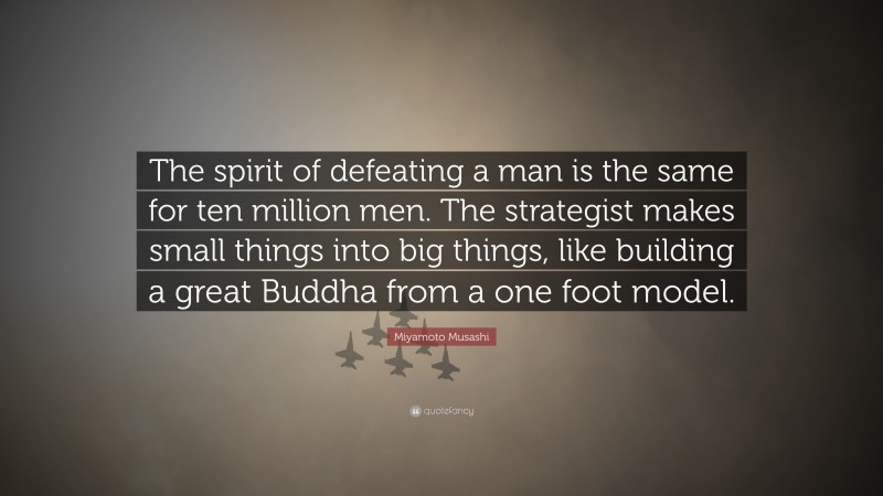 Miyamoto Musashi Quote: “The spirit of defeating a man is the same for ten million men. The strategist makes small things into big things, like building a great Buddha from a one foot model.”