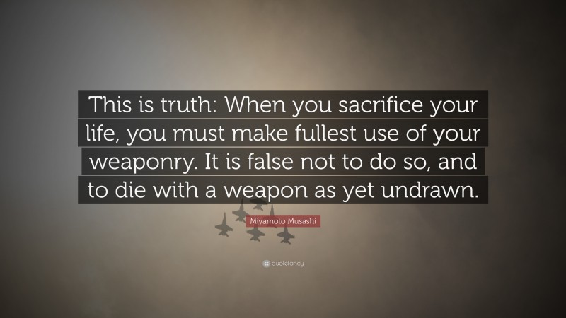 Miyamoto Musashi Quote: “This is truth: When you sacrifice your life, you must make fullest use of your weaponry. It is false not to do so, and to die with a weapon as yet undrawn.”