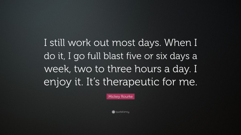 Mickey Rourke Quote: “I still work out most days. When I do it, I go full blast five or six days a week, two to three hours a day. I enjoy it. It’s therapeutic for me.”