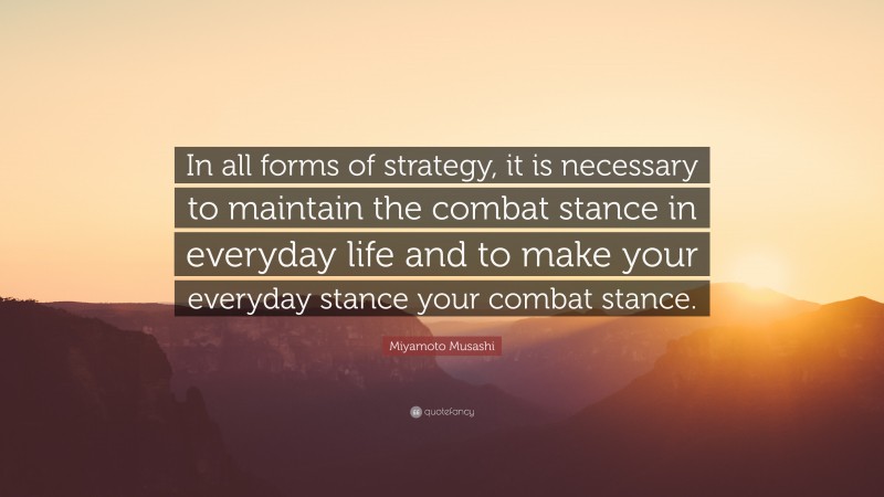 Miyamoto Musashi Quote: “In all forms of strategy, it is necessary to maintain the combat stance in everyday life and to make your everyday stance your combat stance.”