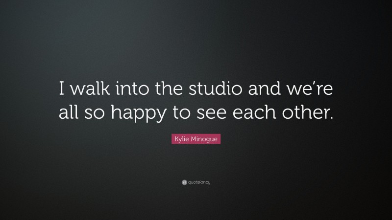 Kylie Minogue Quote: “I walk into the studio and we’re all so happy to see each other.”
