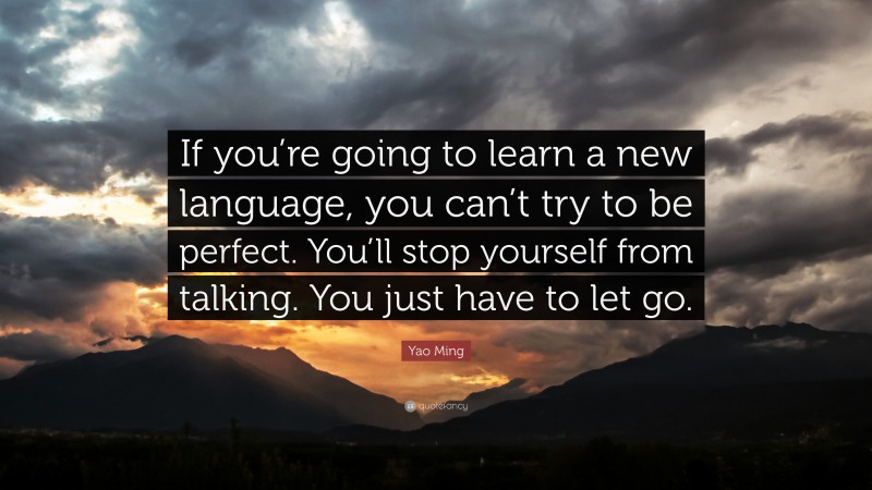 Yao Ming Quote: “If you’re going to learn a new language, you can’t try to be perfect. You’ll stop yourself from talking. You just have to let go.”