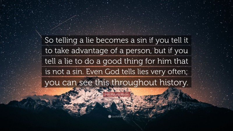 Sun Myung Moon Quote: “So telling a lie becomes a sin if you tell it to take advantage of a person, but if you tell a lie to do a good thing for him that is not a sin. Even God tells lies very often; you can see this throughout history.”