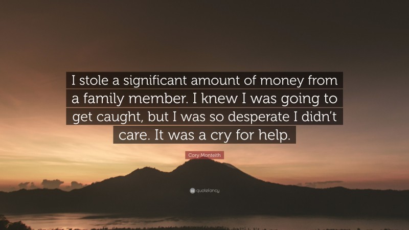 Cory Monteith Quote: “I stole a significant amount of money from a family member. I knew I was going to get caught, but I was so desperate I didn’t care. It was a cry for help.”