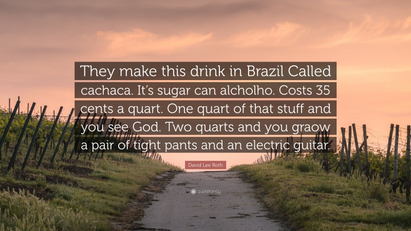 David Lee Roth Quote: “They make this drink in Brazil Called cachaca. It’s sugar can alcholho. Costs 35 cents a quart. One quart of that stuff and you see God. Two quarts and you graow a pair of tight pants and an electric guitar.”