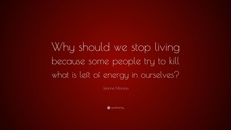 Jeanne Moreau Quote: “Why should we stop living because some people try to kill what is left of energy in ourselves?”