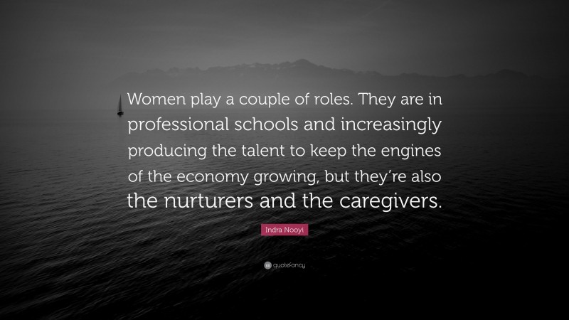 Indra Nooyi Quote: “Women play a couple of roles. They are in professional schools and increasingly producing the talent to keep the engines of the economy growing, but they’re also the nurturers and the caregivers.”