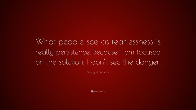 Wangari Maathai Quote: “What people see as fearlessness is really persistence. Because I am focused on the solution, I don’t see the danger.”