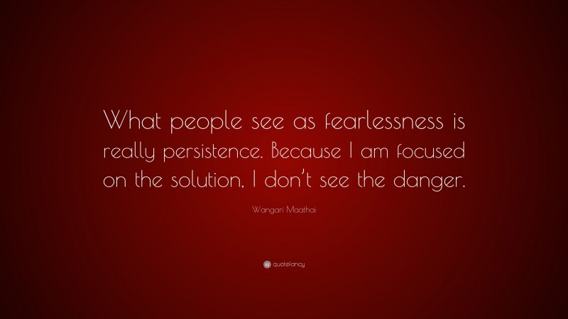 Wangari Maathai Quote: “What people see as fearlessness is really persistence. Because I am focused on the solution, I don’t see the danger.”