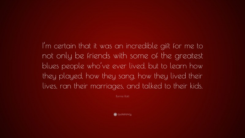 Bonnie Raitt Quote: “I’m certain that it was an incredible gift for me to not only be friends with some of the greatest blues people who’ve ever lived, but to learn how they played, how they sang, how they lived their lives, ran their marriages, and talked to their kids.”