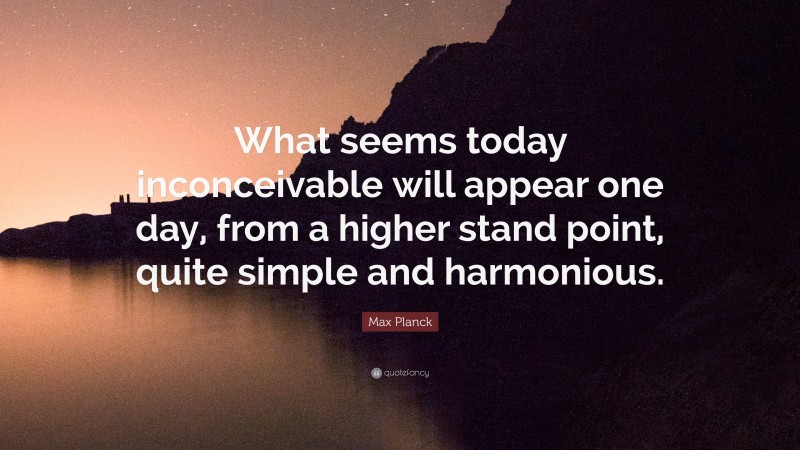 Max Planck Quote: “What seems today inconceivable will appear one day, from a higher stand point, quite simple and harmonious.”