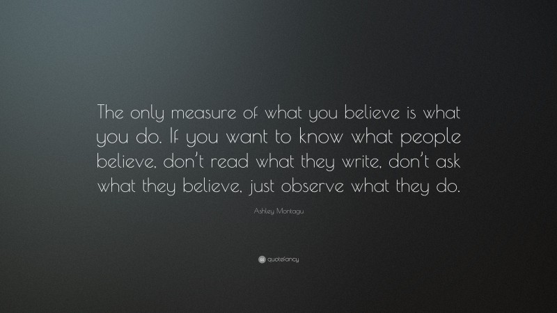 Ashley Montagu Quote: “The only measure of what you believe is what you do. If you want to know what people believe, don’t read what they write, don’t ask what they believe, just observe what they do.”