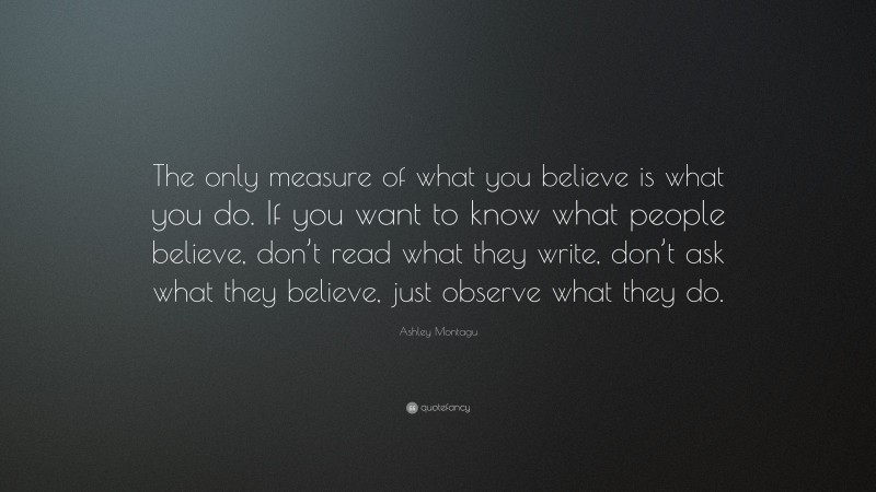 Ashley Montagu Quote: “The only measure of what you believe is what you do. If you want to know what people believe, don’t read what they write, don’t ask what they believe, just observe what they do.”