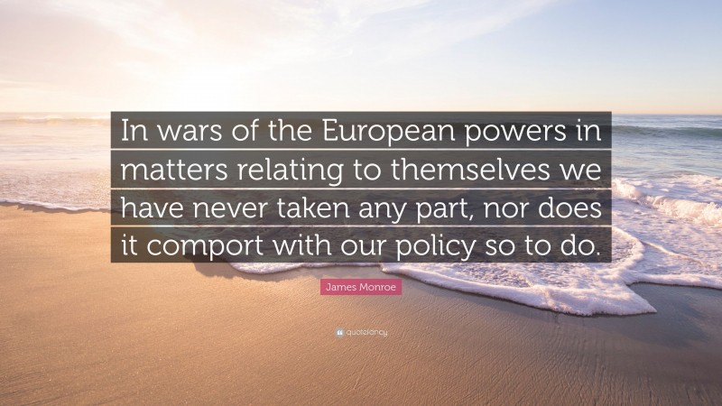 James Monroe Quote: “In wars of the European powers in matters relating to themselves we have never taken any part, nor does it comport with our policy so to do.”