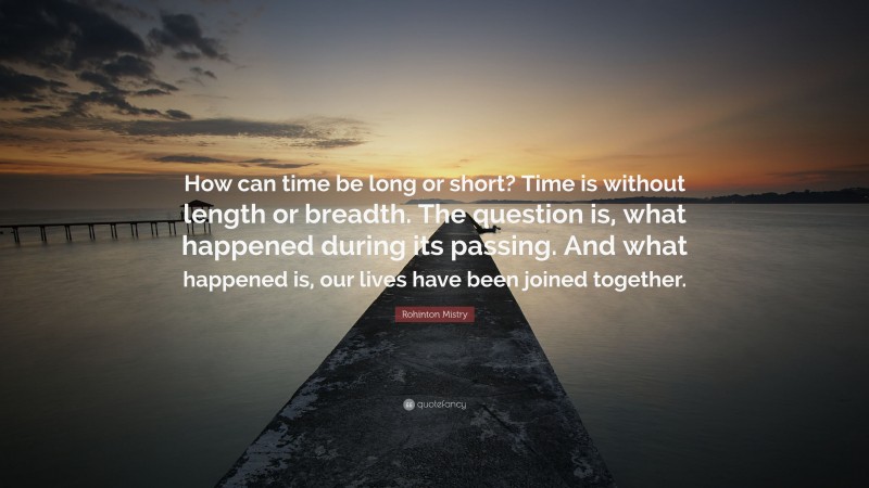Rohinton Mistry Quote: “How can time be long or short? Time is without length or breadth. The question is, what happened during its passing. And what happened is, our lives have been joined together.”