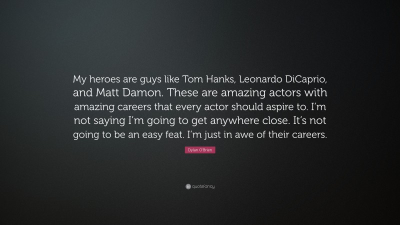 Dylan O'Brien Quote: “My heroes are guys like Tom Hanks, Leonardo DiCaprio, and Matt Damon. These are amazing actors with amazing careers that every actor should aspire to. I’m not saying I’m going to get anywhere close. It’s not going to be an easy feat. I’m just in awe of their careers.”