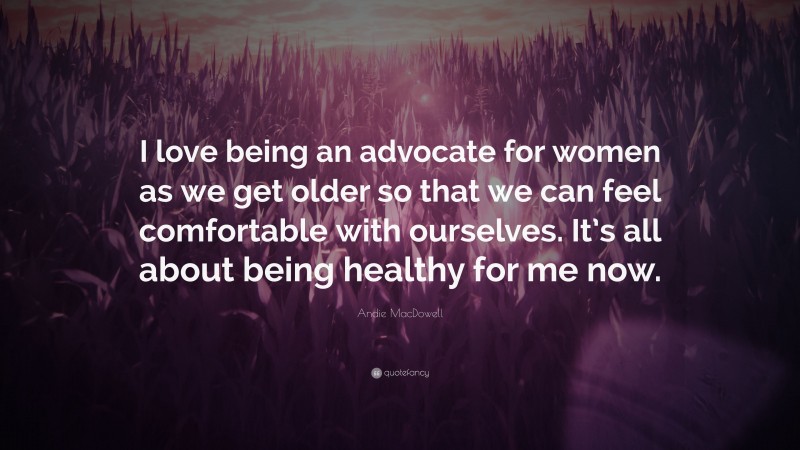 Andie MacDowell Quote: “I love being an advocate for women as we get older so that we can feel comfortable with ourselves. It’s all about being healthy for me now.”