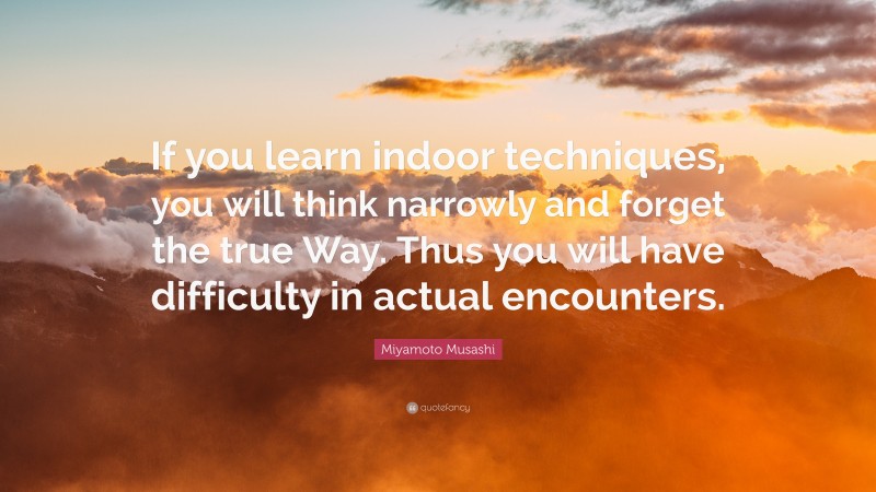 Miyamoto Musashi Quote: “If you learn indoor techniques, you will think narrowly and forget the true Way. Thus you will have difficulty in actual encounters.”