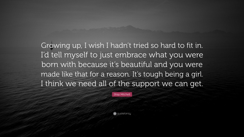 Shay Mitchell Quote: “Growing up, I wish I hadn’t tried so hard to fit in. I’d tell myself to just embrace what you were born with because it’s beautiful and you were made like that for a reason. It’s tough being a girl. I think we need all of the support we can get.”