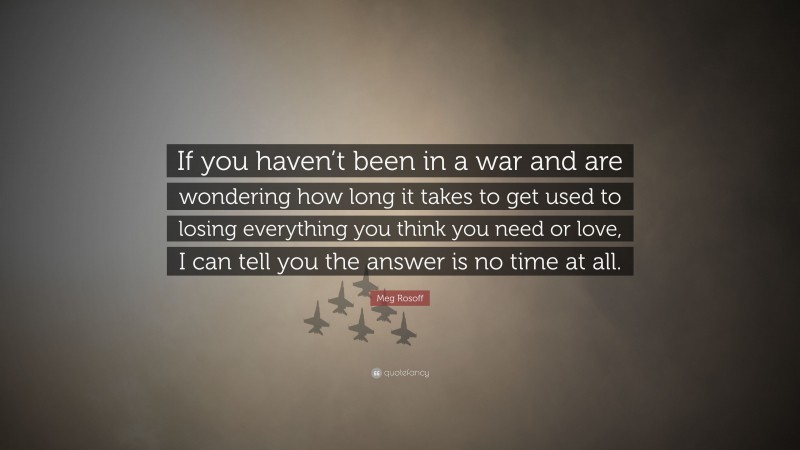 Meg Rosoff Quote: “If you haven’t been in a war and are wondering how long it takes to get used to losing everything you think you need or love, I can tell you the answer is no time at all.”