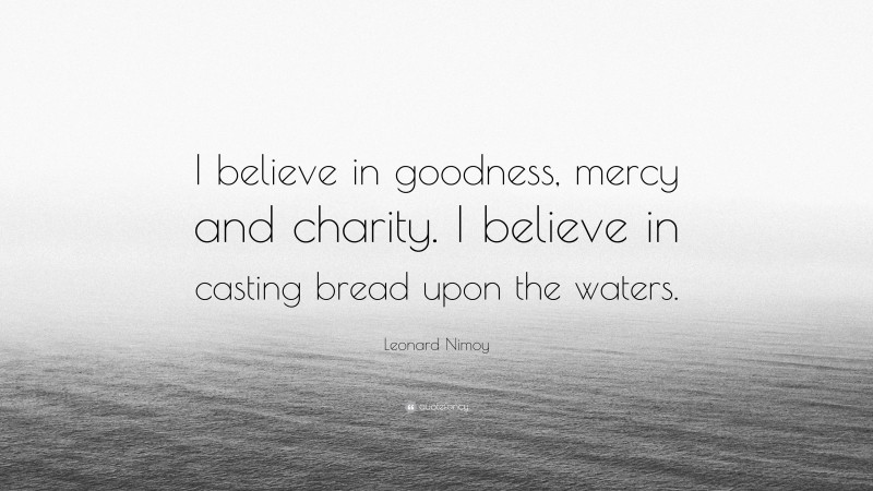 Leonard Nimoy Quote: “I believe in goodness, mercy and charity. I believe in casting bread upon the waters.”