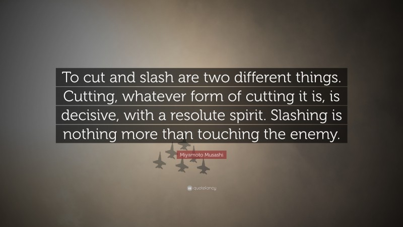 Miyamoto Musashi Quote: “To cut and slash are two different things. Cutting, whatever form of cutting it is, is decisive, with a resolute spirit. Slashing is nothing more than touching the enemy.”