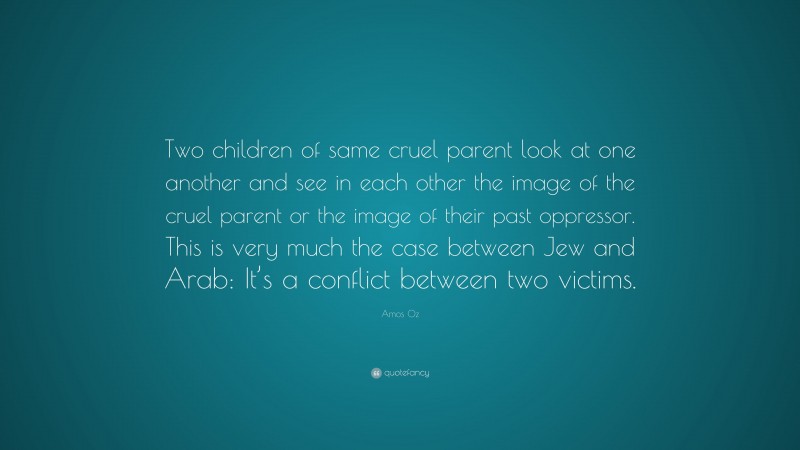 Amos Oz Quote: “Two children of same cruel parent look at one another and see in each other the image of the cruel parent or the image of their past oppressor. This is very much the case between Jew and Arab: It’s a conflict between two victims.”