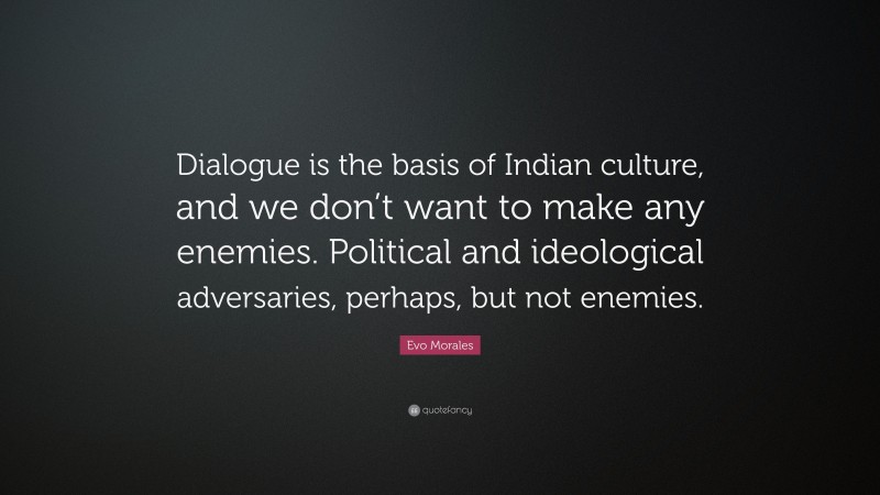Evo Morales Quote: “Dialogue is the basis of Indian culture, and we don’t want to make any enemies. Political and ideological adversaries, perhaps, but not enemies.”