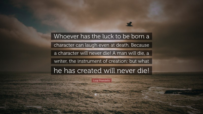 Luigi Pirandello Quote: “Whoever has the luck to be born a character can laugh even at death. Because a character will never die! A man will die, a writer, the instrument of creation: but what he has created will never die!”