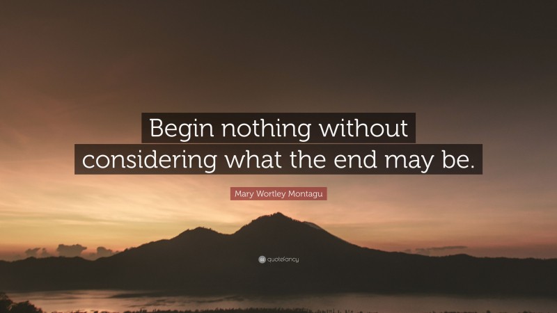 Mary Wortley Montagu Quote: “Begin nothing without considering what the end may be.”