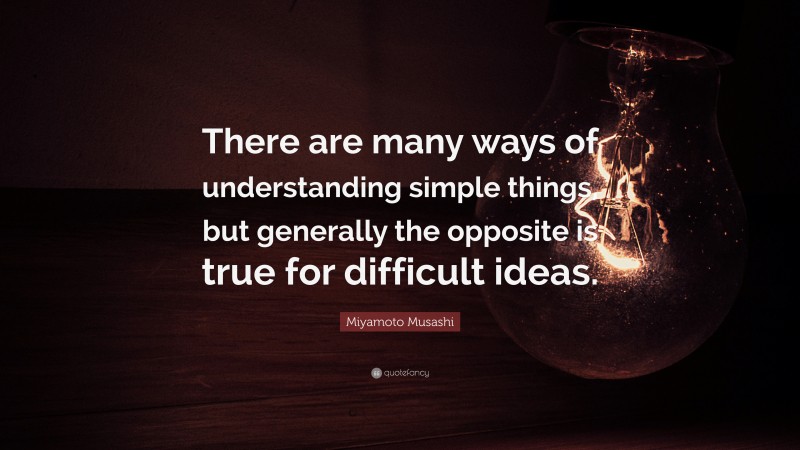 Miyamoto Musashi Quote: “There are many ways of understanding simple things, but generally the opposite is true for difficult ideas.”