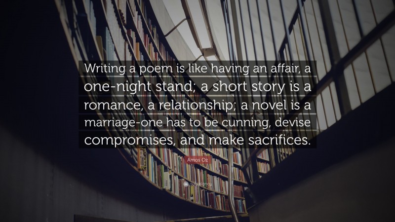 Amos Oz Quote: “Writing a poem is like having an affair, a one-night stand; a short story is a romance, a relationship; a novel is a marriage-one has to be cunning, devise compromises, and make sacrifices.”