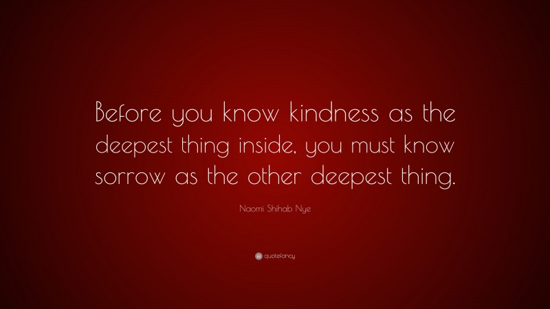 Naomi Shihab Nye Quote: “Before you know kindness as the deepest thing inside, you must know sorrow as the other deepest thing.”