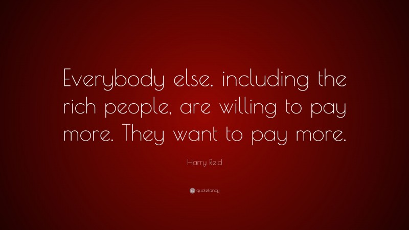 Harry Reid Quote: “Everybody else, including the rich people, are willing to pay more. They want to pay more.”