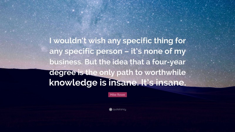 Mike Rowe Quote: “I wouldn’t wish any specific thing for any specific person – it’s none of my business. But the idea that a four-year degree is the only path to worthwhile knowledge is insane. It’s insane.”