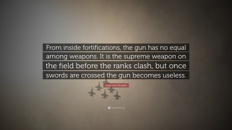 Miyamoto Musashi Quote: “From inside fortifications, the gun has no equal among weapons. It is the supreme weapon on the field before the ranks clash, but once swords are crossed the gun becomes useless.”