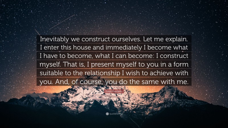 Luigi Pirandello Quote: “Inevitably we construct ourselves. Let me explain. I enter this house and immediately I become what I have to become, what I can become: I construct myself. That is, I present myself to you in a form suitable to the relationship I wish to achieve with you. And, of course, you do the same with me.”