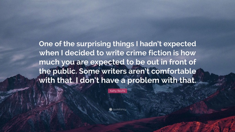 Kathy Reichs Quote: “One of the surprising things I hadn’t expected when I decided to write crime fiction is how much you are expected to be out in front of the public. Some writers aren’t comfortable with that. I don’t have a problem with that.”