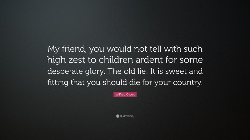 Wilfred Owen Quote: “My friend, you would not tell with such high zest to children ardent for some desperate glory. The old lie: It is sweet and fitting that you should die for your country.”